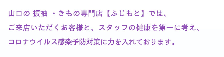 山口県山口市に呉服店を構える「ふじもと」では、ご来店いただくお客様と、スタッフの健康を第一に考え、ふじもとでもコロナウイルス感染予防対策に力を入れております。