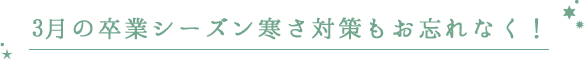 3月の卒業シーズン 寒さ対策もお忘れなく!